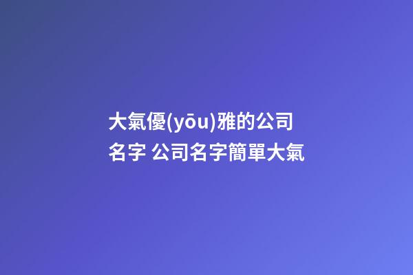 大氣優(yōu)雅的公司名字 公司名字簡單大氣-第1張-公司起名-玄機(jī)派